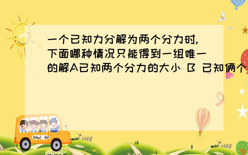 一个已知力分解为两个分力时,下面哪种情况只能得到一组唯一的解A已知两个分力的大小 B 已知俩个分力的方向 C已知一个分力的大小和另一分力的方向 D 已知一个分力的大小和方向