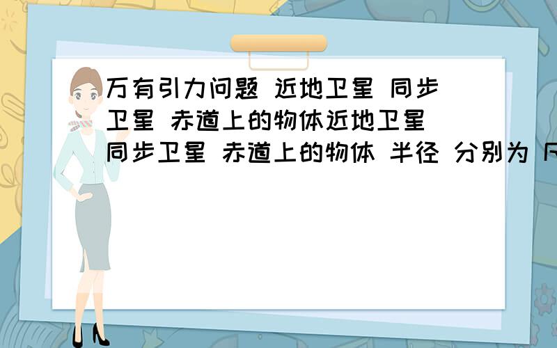 万有引力问题 近地卫星 同步卫星 赤道上的物体近地卫星 同步卫星 赤道上的物体 半径 分别为 R1 R2 R3 求其a比 V 比`