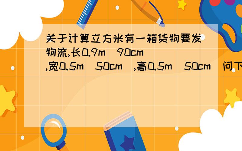 关于计算立方米有一箱货物要发物流,长0.9m（90cm）,宽0.5m（50cm）,高0.5m（50cm）问下它的总体积立方米是多少?0.225立方米吗?