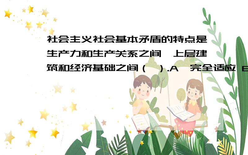 社会主义社会基本矛盾的特点是生产力和生产关系之间,上层建筑和经济基础之间（ ）.A、完全适应 B、基本相适应C、基本不相适应 D、不存在某些不适应36、生产关系一定要适合生产力状况