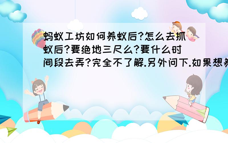 蚂蚁工坊如何养蚁后?怎么去抓蚁后?要绝地三尺么?要什么时间段去弄?完全不了解.另外问下.如果想养个正常的蚂蚁群（包括蚁后）需要多大的蚂蚁工坊?淘宝邮购价格以及真假分辨.再补充一