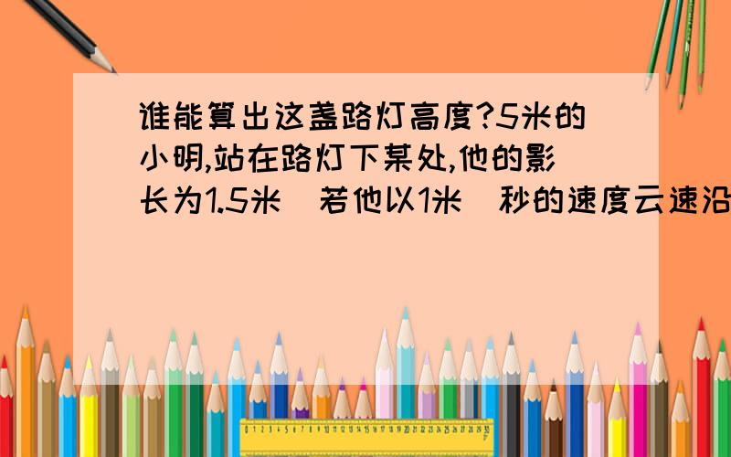 谁能算出这盏路灯高度?5米的小明,站在路灯下某处,他的影长为1.5米．若他以1米／秒的速度云速沿平直路面远离路灯而去,2秒后影长为2米,则路灯离平直路面的高度为多少米?