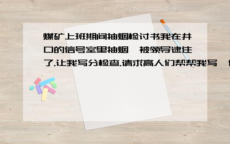 煤矿上班期间抽烟检讨书我在井口的信号室里抽烟,被领导逮住了.让我写分检查.请求高人们帮帮我写一份检查.不要说怎么写,给个范文 知识渊博的高手们麻烦给写写...