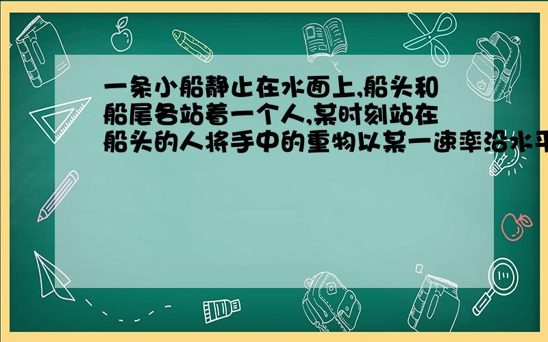 一条小船静止在水面上,船头和船尾各站着一个人,某时刻站在船头的人将手中的重物以某一速率沿水平方向抛出,后来站在船尾的人也将手中的相等的重物以相等的速率沿水平方向向后抛出.两