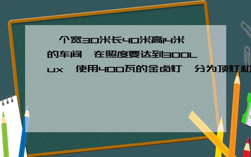 一个宽30米长40米高14米的车间,在照度要达到300Lux,使用400瓦的金卤灯,分为顶灯和壁灯,要多少灯,