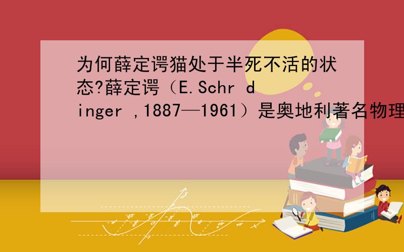 为何薛定谔猫处于半死不活的状态?薛定谔（E.Schr dinger ,1887—1961）是奥地利著名物理学家、量子力学的创始人之一,曾获1933年 诺贝尔物理学奖,薛定谔猫是他在1935年提出的关于量子力学的一