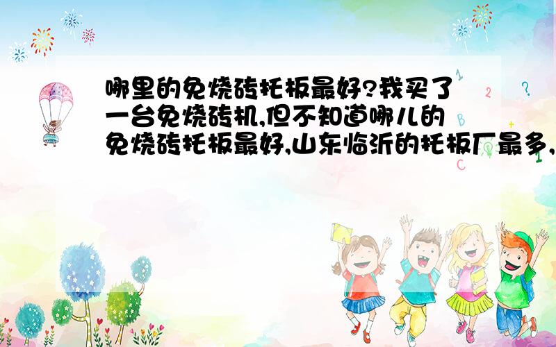 哪里的免烧砖托板最好?我买了一台免烧砖机,但不知道哪儿的免烧砖托板最好,山东临沂的托板厂最多,哪家的质量最好?