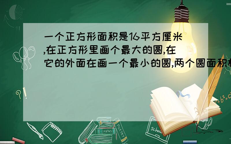 一个正方形面积是16平方厘米,在正方形里画个最大的圆,在它的外面在画一个最小的圆,两个圆面积相差多少各位大哥大姐