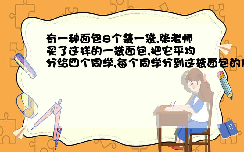 有一种面包8个装一袋,张老师买了这样的一袋面包,把它平均分给四个同学,每个同学分到这袋面包的几分之几?每个同学分到几个面包?