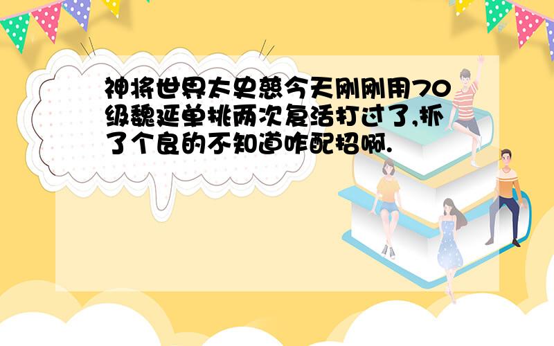 神将世界太史慈今天刚刚用70级魏延单挑两次复活打过了,抓了个良的不知道咋配招啊.