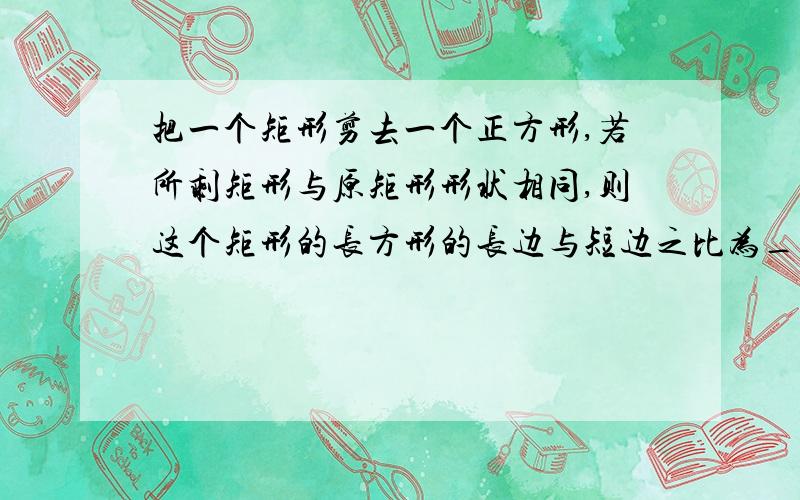 把一个矩形剪去一个正方形,若所剩矩形与原矩形形状相同,则这个矩形的长方形的长边与短边之比为_______?