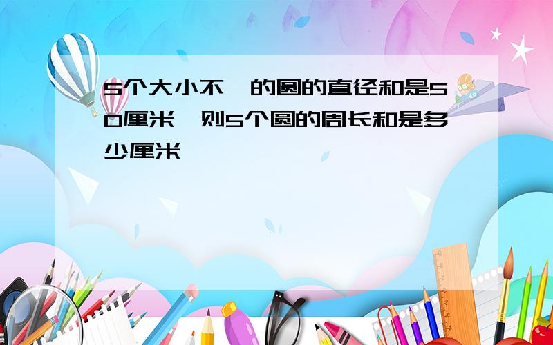 5个大小不一的圆的直径和是50厘米,则5个圆的周长和是多少厘米