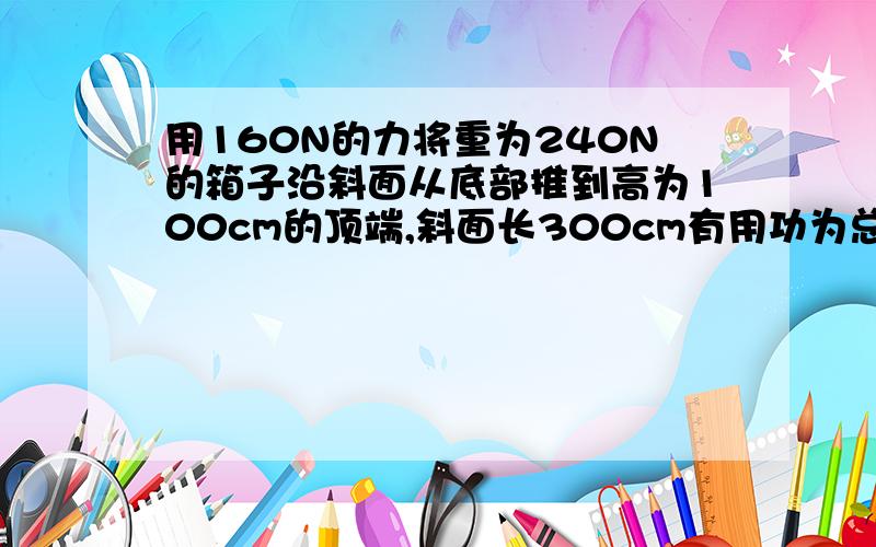 用160N的力将重为240N的箱子沿斜面从底部推到高为100cm的顶端,斜面长300cm有用功为总功为机械效率为