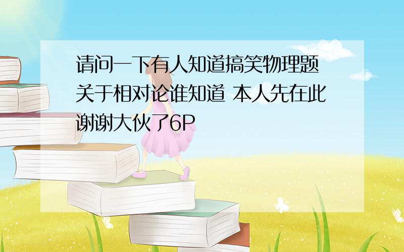 请问一下有人知道搞笑物理题 关于相对论谁知道 本人先在此谢谢大伙了6P