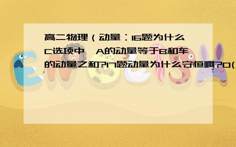 高二物理（动量：16题为什么C选项中,A的动量等于B和车的动量之和?17题动量为什么守恒啊?O(∩_∩)O谢谢