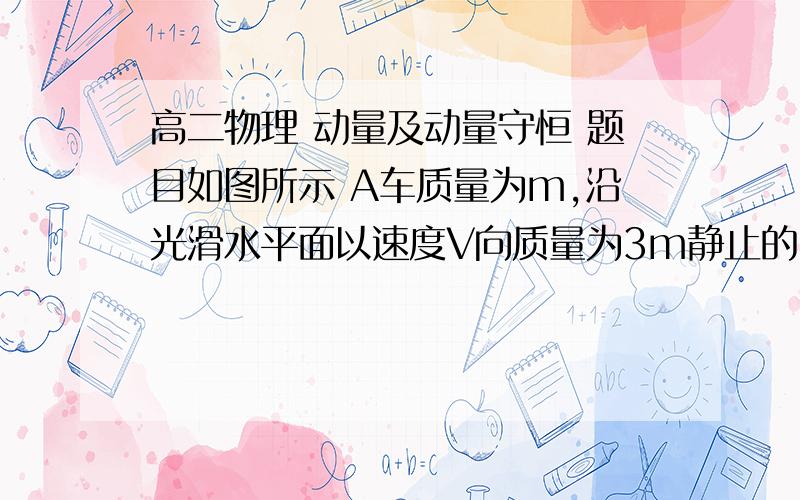 高二物理 动量及动量守恒 题目如图所示 A车质量为m,沿光滑水平面以速度V向质量为3m静止的B车运动,B车后面有弹簧,将弹簧压缩,设在整个过程中始终处于弹簧的弹性限度内,求此运动过程中：