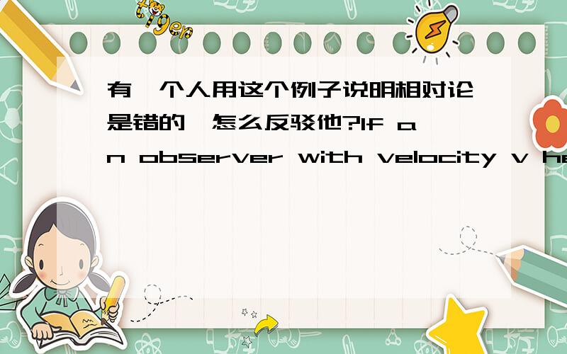 有一个人用这个例子说明相对论是错的,怎么反驳他?If an observer with velocity v heads towards a beam of light one would have expected that the measurable velocity of the light beam would have been c + v.However according to the Spe