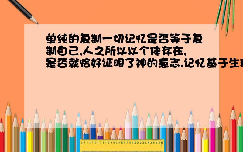 单纯的复制一切记忆是否等于复制自己,人之所以以个体存在,是否就恰好证明了神的意志.记忆基于生理.假如科技发达到足以复制记忆,也不可能复制自己.自己作为单独的存在,其人格和感知系