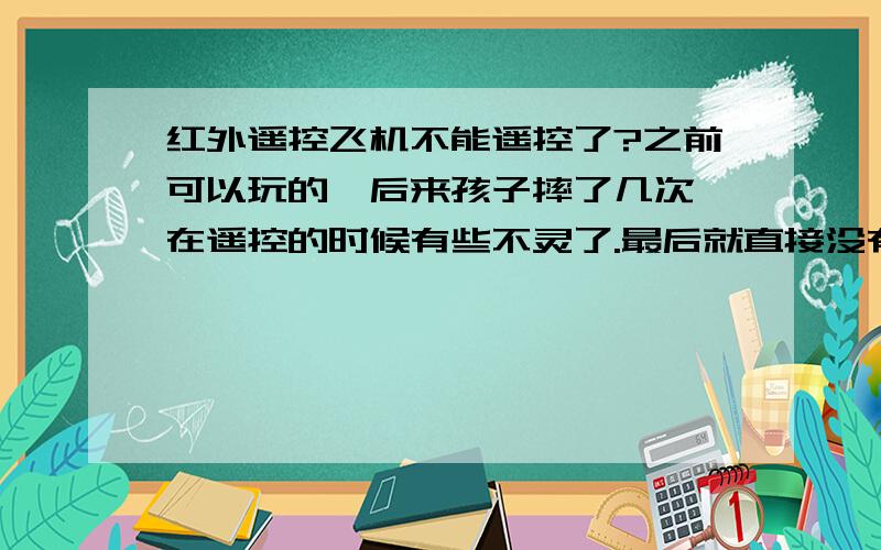 红外遥控飞机不能遥控了?之前可以玩的,后来孩子摔了几次,在遥控的时候有些不灵了.最后就直接没有反应了.不知道什么原因,看大家也说是对频的问题,但是我的遥控器之前能用,然后现在看