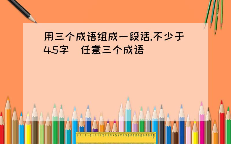 用三个成语组成一段话,不少于45字(任意三个成语)