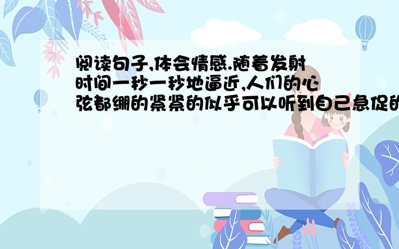 阅读句子,体会情感.随着发射时间一秒一秒地逼近,人们的心弦都绷的紧紧的似乎可以听到自己急促的呼吸声神舟五号发射成功！指挥大厅里一片欢腾，每个人的脸上都洋溢着澎湃的激情、胜