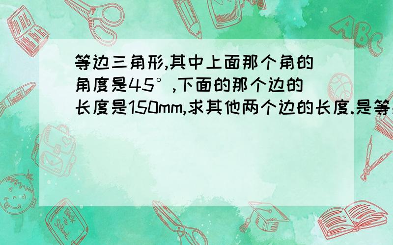 等边三角形,其中上面那个角的角度是45°,下面的那个边的长度是150mm,求其他两个边的长度.是等腰三角形，不是等边