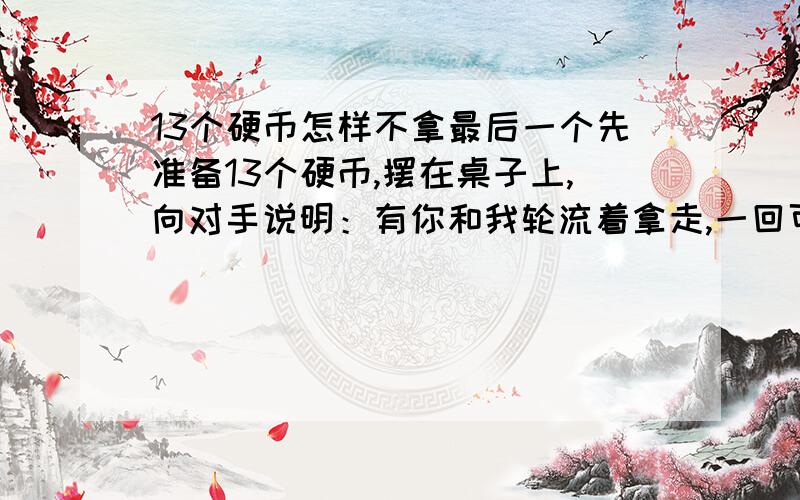 13个硬币怎样不拿最后一个先准备13个硬币,摆在桌子上,向对手说明：有你和我轮流着拿走,一回可拿1到3个,拿到最后一个的算输.因为我有绝对胜利法,请你先拿吧.为什么我会绝对取胜呢?