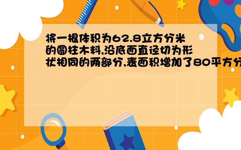 将一根体积为62.8立方分米的圆柱木料,沿底面直径切为形状相同的两部分,表面积增加了80平方分米,这根圆