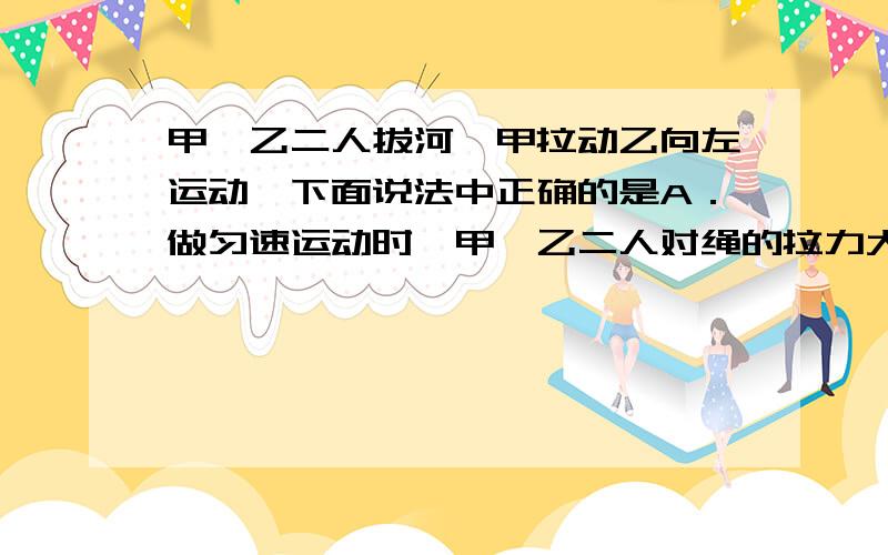 甲、乙二人拔河,甲拉动乙向左运动,下面说法中正确的是A．做匀速运动时,甲、乙二人对绳的拉力大小一定相等 B．不论做何种运动,根据牛顿第三定律,甲、乙二人对绳的拉力大小一定相等 C．