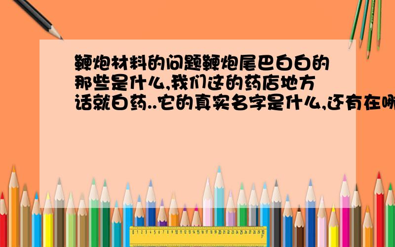 鞭炮材料的问题鞭炮尾巴白白的那些是什么,我们这的药店地方话就白药..它的真实名字是什么,还有在哪里可以买的到,价格是多少呢