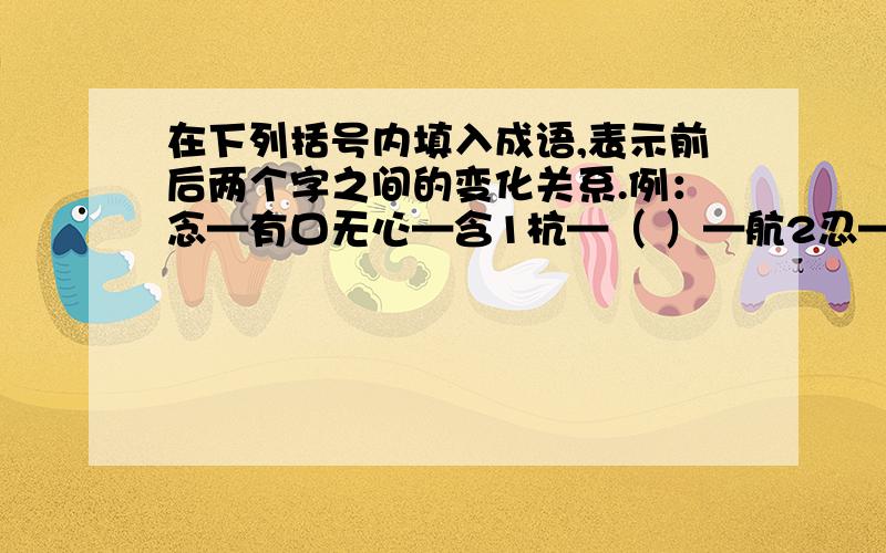 在下列括号内填入成语,表示前后两个字之间的变化关系.例：念—有口无心—含1杭—（ ）—航2忍—（ ）—想3感—（ ）—喊4题—（ ）—页5弼—（ ）—百6信—（ ）—何7忡—（ ）—性8芣