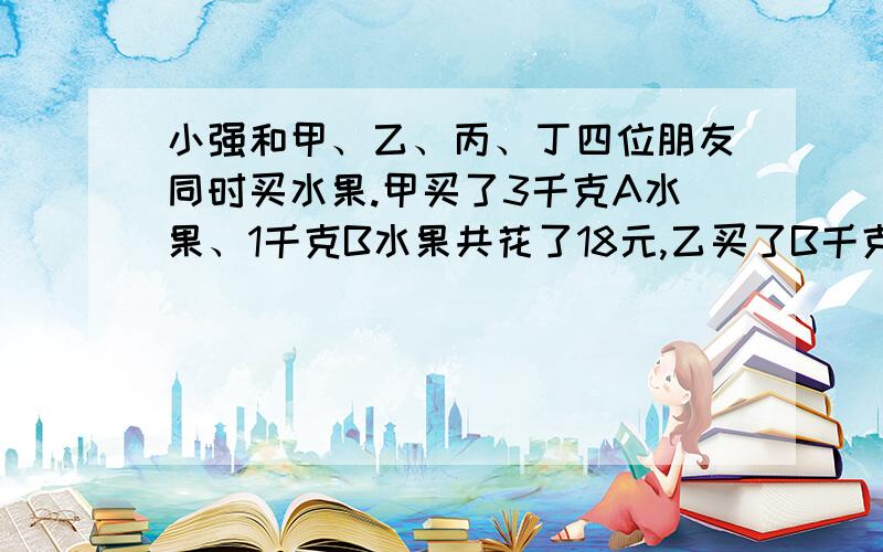 小强和甲、乙、丙、丁四位朋友同时买水果.甲买了3千克A水果、1千克B水果共花了18元,乙买了B千克、C水果各2千克共花了25元,丙买了3千克B水果、1千克D水果共花了20.5元,丁买了3千克A水果、1