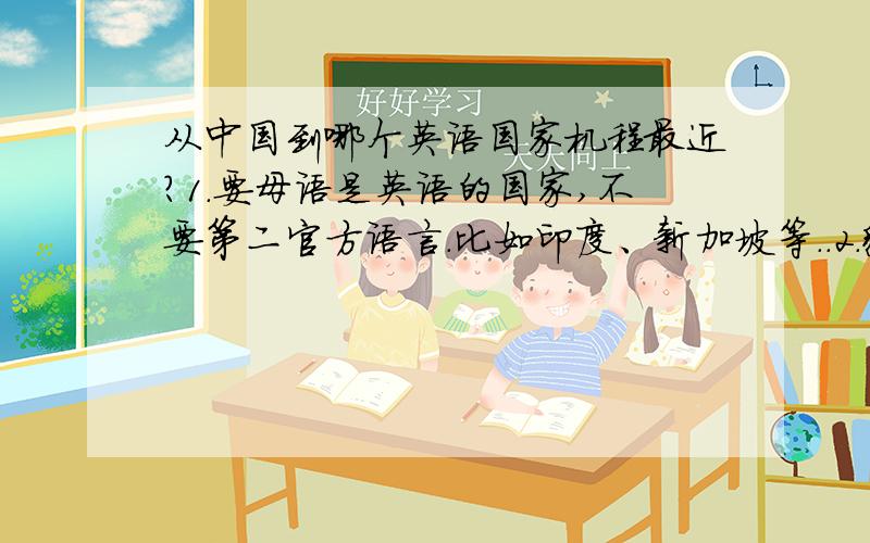 从中国到哪个英语国家机程最近?1.要母语是英语的国家,不要第二官方语言.比如印度、新加坡等..2.貌似与本问题无关（好吧,其实真的无关~）就是哪个国家适合→（si )放(kao)松(ren)心(sheng)情 ,