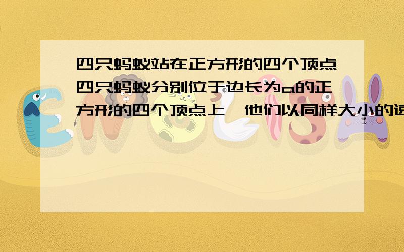 四只蚂蚁站在正方形的四个顶点四只蚂蚁分别位于边长为a的正方形的四个顶点上,他们以同样大小的速度v同时开始爬行.第一只蚂蚁朝第二只蚂蚁爬去,第二只蚂蚁朝第三只蚂蚁爬去,第三只蚂