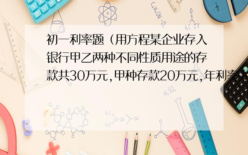 初一利率题（用方程某企业存入银行甲乙两种不同性质用途的存款共30万元,甲种存款20万元,年利率为4.5%乙种存款10万元,该企业一年可获利息14000元,求乙种存款年利率