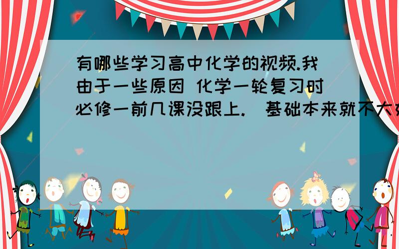 有哪些学习高中化学的视频.我由于一些原因 化学一轮复习时必修一前几课没跟上.  基础本来就不大好.  求个好点的化学视频 或者讲义 （不要那种题海,希望是知识点和例题有对应的那种.量