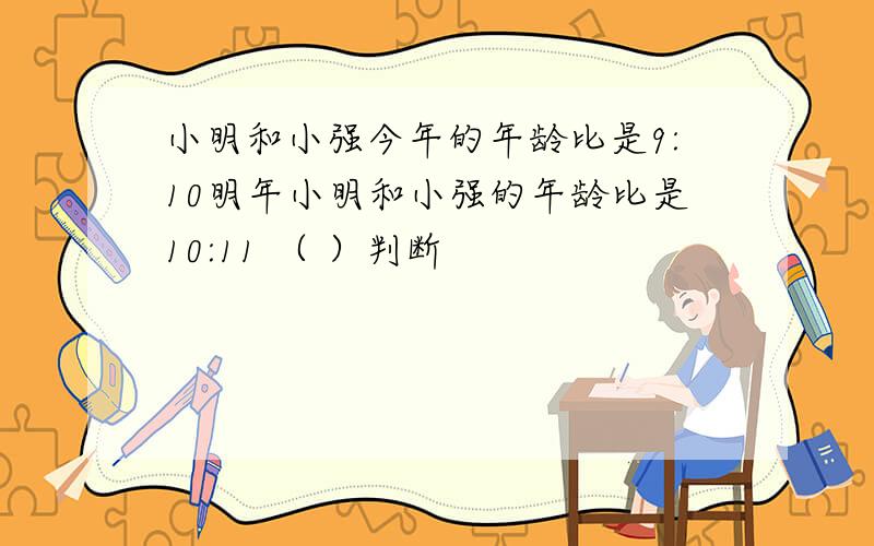 小明和小强今年的年龄比是9:10明年小明和小强的年龄比是10:11 （ ）判断