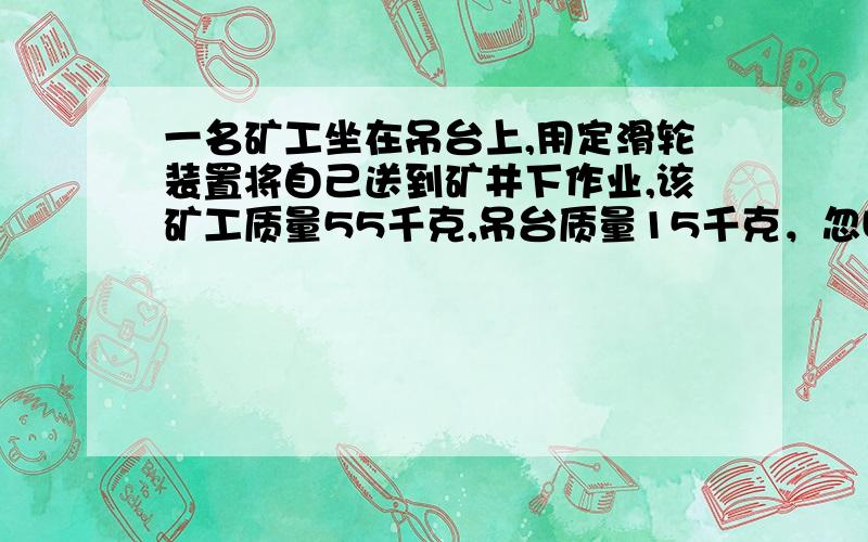 一名矿工坐在吊台上,用定滑轮装置将自己送到矿井下作业,该矿工质量55千克,吊台质量15千克，忽略定滑轮和绳子的质量及绳子和定滑轮间的摩擦，重力加速度10米每二次方秒，当矿工与吊台