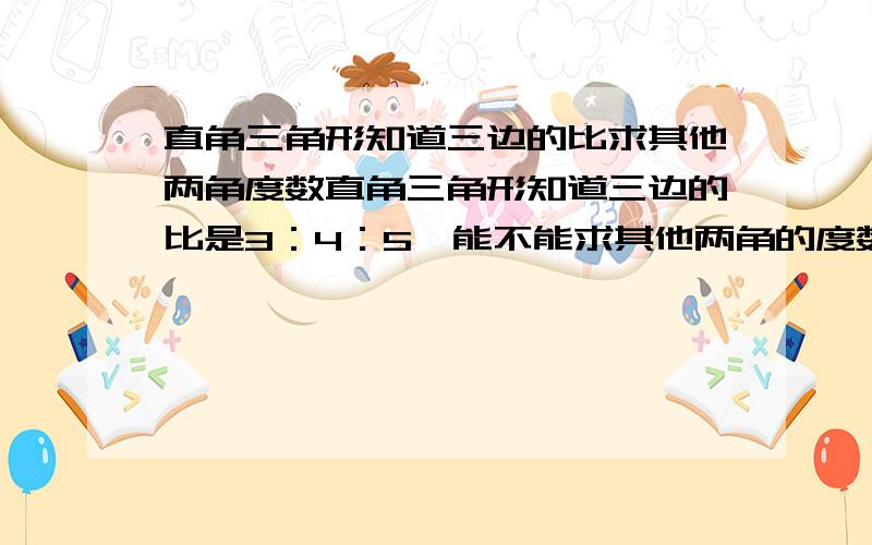 直角三角形知道三边的比求其他两角度数直角三角形知道三边的比是3：4：5,能不能求其他两角的度数