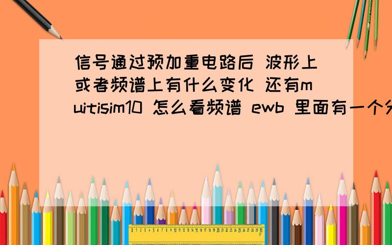 信号通过预加重电路后 波形上或者频谱上有什么变化 还有muitisim10 怎么看频谱 ewb 里面有一个分析的窗口 可是这个没有