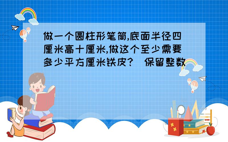 做一个圆柱形笔筒,底面半径四厘米高十厘米,做这个至少需要多少平方厘米铁皮?（保留整数）