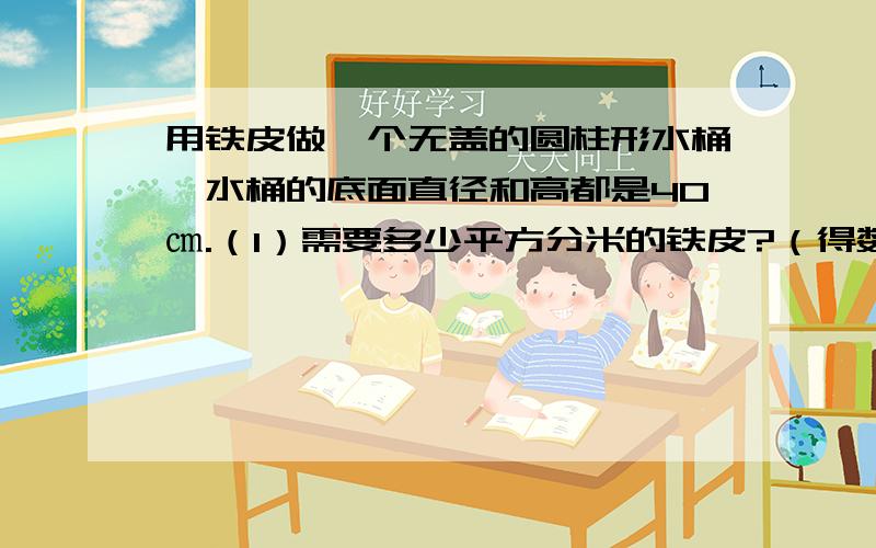 用铁皮做一个无盖的圆柱形水桶,水桶的底面直径和高都是40㎝.（1）需要多少平方分米的铁皮?（得数保留整数）（2）这个水桶能装水多少千克?（每立方分米水的质量为1千克）急