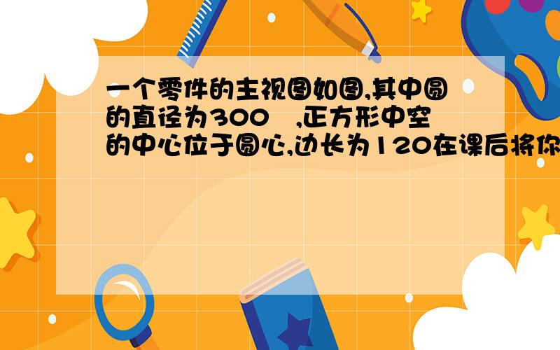 一个零件的主视图如图,其中圆的直径为300㎜,正方形中空的中心位于圆心,边长为120在课后将你画的图与同伴画的图进行比较.你们所画的图形形状相同吗?用图形变换的观点进行解释.