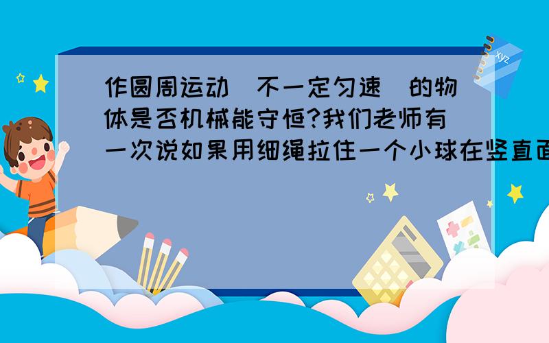 作圆周运动（不一定匀速）的物体是否机械能守恒?我们老师有一次说如果用细绳拉住一个小球在竖直面内作圆周运动,小球的机械能是不守恒的（因为绳也会有微小的弹性形变,对球做功,球的