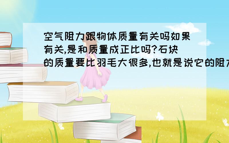 空气阻力跟物体质量有关吗如果有关,是和质量成正比吗?石块的质量要比羽毛大很多,也就是说它的阻力也比羽毛大很多,既然石块受到的阻力很大,那为什么它还先落地（在地球上）?如果无关,