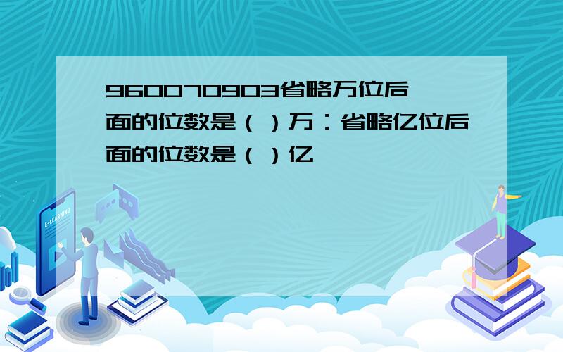 960070903省略万位后面的位数是（）万：省略亿位后面的位数是（）亿