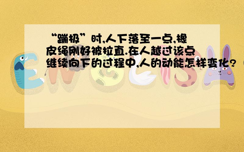 “蹦极”时,人下落至一点,橡皮绳刚好被拉直.在人越过该点继续向下的过程中,人的动能怎样变化?（“蹦极”时,一端系在人的腰部,另一端系于跳台的是一根弹性橡皮绳）