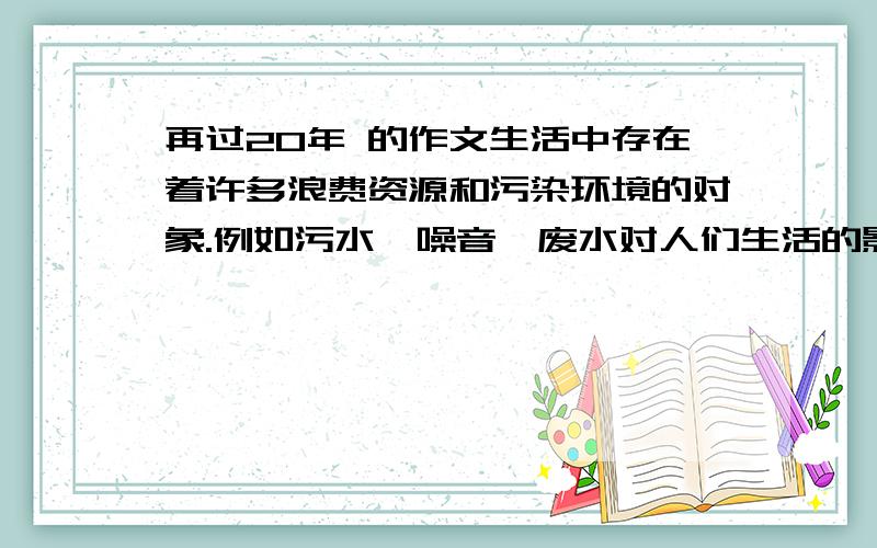 再过20年 的作文生活中存在着许多浪费资源和污染环境的对象.例如污水、噪音、废水对人们生活的影响,以及餐桌上被丢弃的食物,堆积如山的一次性木筷,哗哗流淌的自来水······再过20年,