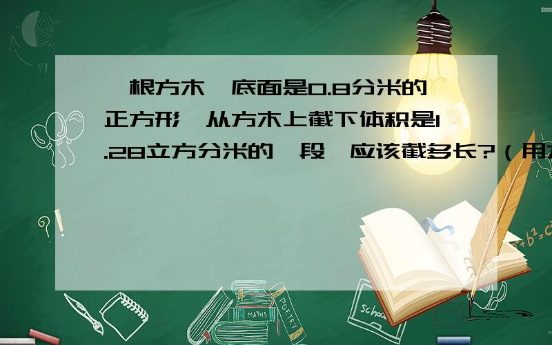 一根方木,底面是0.8分米的正方形,从方木上截下体积是1.28立方分米的一段,应该截多长?（用方程解）哎