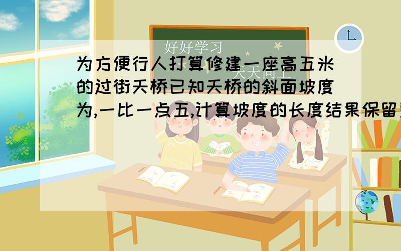 为方便行人打算修建一座高五米的过街天桥已知天桥的斜面坡度为,一比一点五,计算坡度的长度结果保留整数.